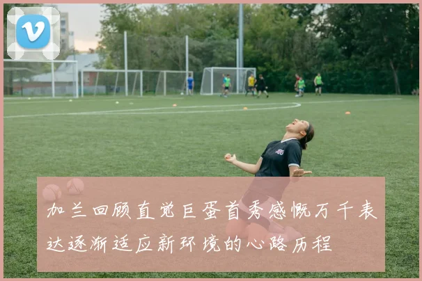 加兰回顾直觉巨蛋首秀感慨万千表达逐渐适应新环境的心路历程