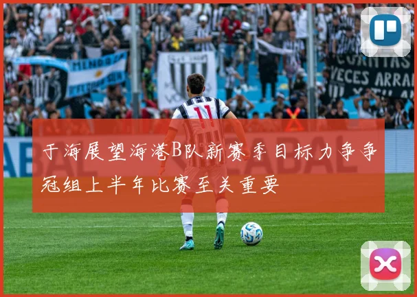 于海展望海港B队新赛季目标力争争冠组上半年比赛至关重要