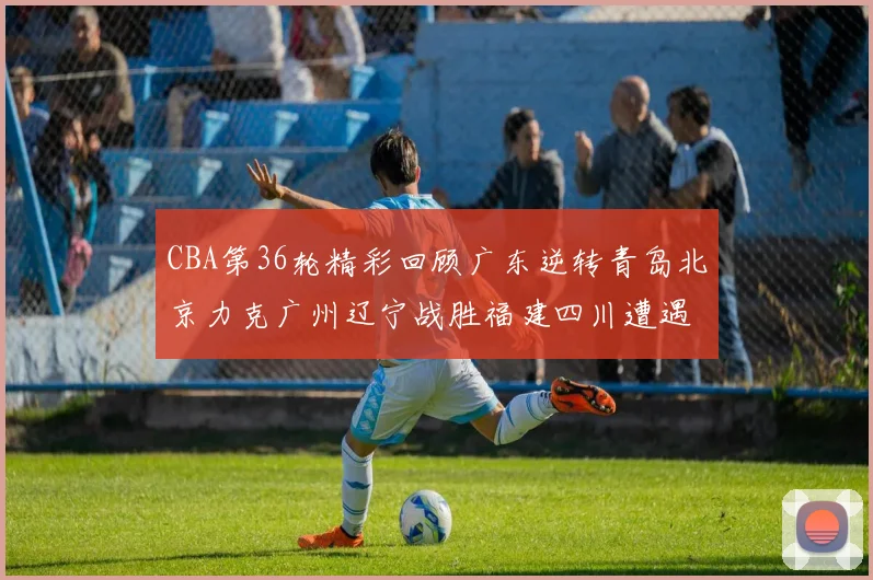 CBA第36轮精彩回顾广东逆转青岛北京力克广州辽宁战胜福建四川遭遇36连败困境