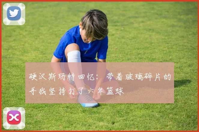 硬汉斯玛特回忆：带着玻璃碎片的手我坚持打了六年篮球