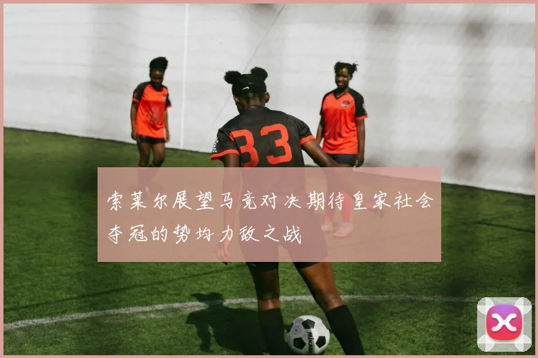 索莱尔展望马竞对决期待皇家社会夺冠的势均力敌之战