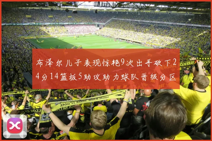 布泽尔儿子表现惊艳9次出手砍下24分14篮板5助攻助力球队晋级分区决赛