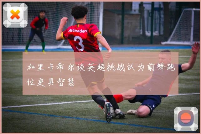 加里卡希尔谈英超挑战认为前锋跑位更具智慧