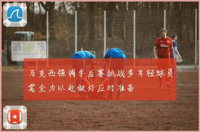 马克西强调季后赛挑战多年轻球员需全力以赴做好应对准备