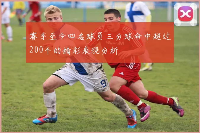 赛季至今四名球员三分球命中超过200个的精彩表现分析