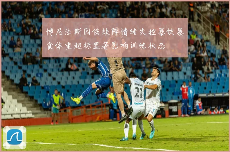 博尼法斯因伤缺阵情绪失控暴饮暴食体重超标显著影响训练状态