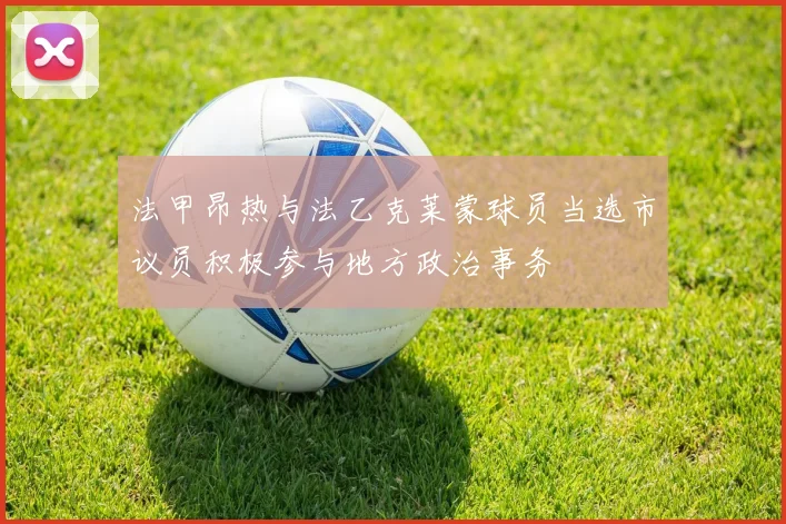 法甲昂热与法乙克莱蒙球员当选市议员积极参与地方政治事务