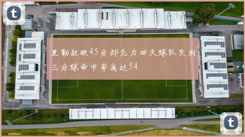 里勒狂砍45分却无力回天球队失利三分球命中率高达54