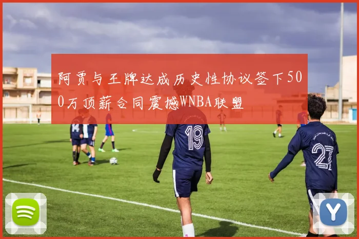 阿贾与王牌达成历史性协议签下500万顶薪合同震撼WNBA联盟