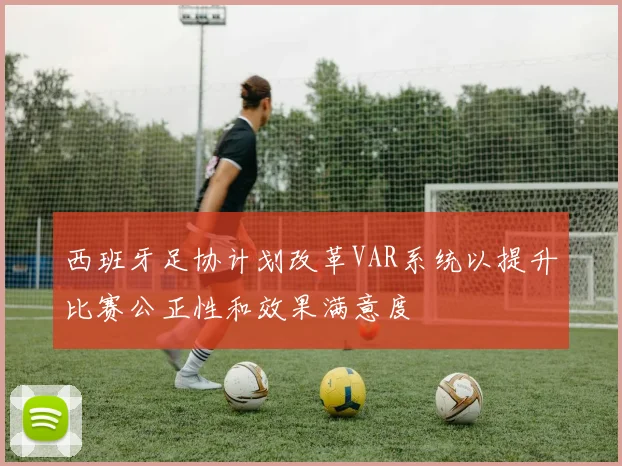西班牙足协计划改革VAR系统以提升比赛公正性和效果满意度