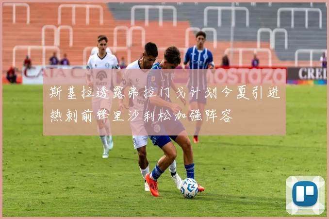 斯基拉透露弗拉门戈计划今夏引进热刺前锋里沙利松加强阵容